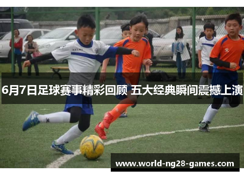 6月7日足球赛事精彩回顾 五大经典瞬间震撼上演 6月7日足球赛事精彩回顾 五大经典瞬间震撼上演