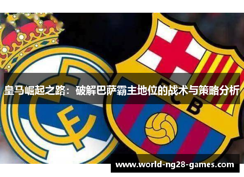 皇马崛起之路:破解巴萨霸主地位的战术与策略分析 皇马崛起之路:破解巴萨霸主地位的战术与策略分析