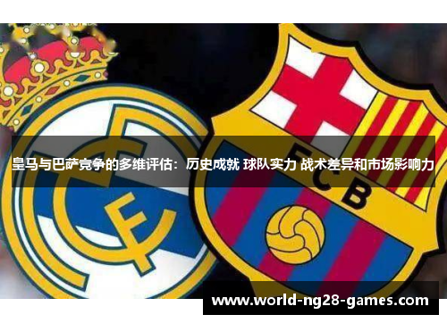 皇马与巴萨竞争的多维评估:历史成就 球队实力 战术差异和市场影响力 皇马与巴萨竞争的多维评估:历史成就 球队实力 战术差异和市场影响力