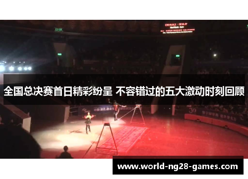 全国总决赛首日精彩纷呈 不容错过的五大激动时刻回顾 全国总决赛首日精彩纷呈 不容错过的五大激动时刻回顾