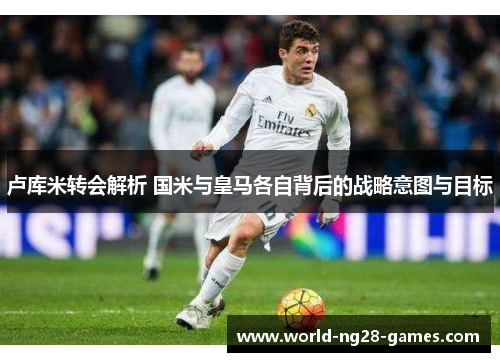 卢库米转会解析 国米与皇马各自背后的战略意图与目标 卢库米转会解析 国米与皇马各自背后的战略意图与目标