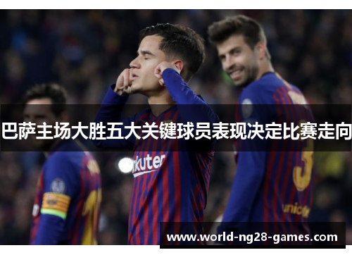 巴萨主场大胜五大关键球员表现决定比赛走向 巴萨主场大胜五大关键球员表现决定比赛走向