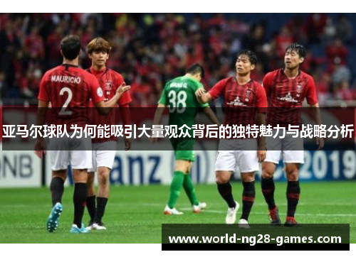 亚马尔球队为何能吸引大量观众背后的独特魅力与战略分析