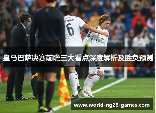 皇马巴萨决赛前瞻三大看点深度解析及胜负预测