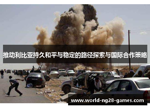 推动利比亚持久和平与稳定的路径探索与国际合作策略 推动利比亚持久和平与稳定的路径探索与国际合作策略