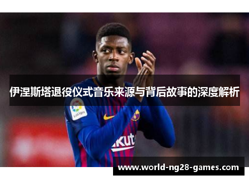伊涅斯塔退役仪式音乐来源与背后故事的深度解析 伊涅斯塔退役仪式音乐来源与背后故事的深度解析