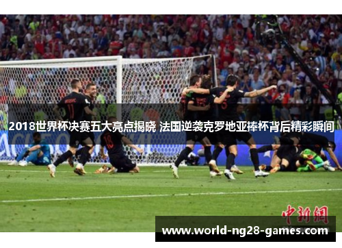 2018世界杯决赛五大亮点揭晓 法国逆袭克罗地亚捧杯背后精彩瞬间