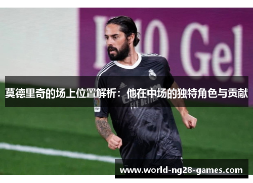 莫德里奇的场上位置解析:他在中场的独特角色与贡献 莫德里奇的场上位置解析:他在中场的独特角色与贡献