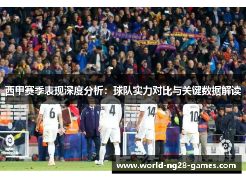 西甲赛季表现深度分析：球队实力对比与关键数据解读