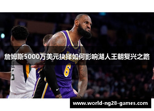 詹姆斯5000万美元抉择如何影响湖人王朝复兴之路 詹姆斯5000万美元抉择如何影响湖人王朝复兴之路