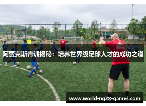 阿贾克斯青训揭秘:培养世界级足球人才的成功之道 阿贾克斯青训揭秘:培养世界级足球人才的成功之道