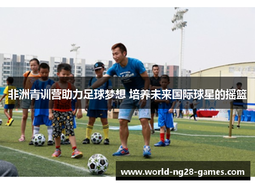 非洲青训营助力足球梦想 培养未来国际球星的摇篮 非洲青训营助力足球梦想 培养未来国际球星的摇篮
