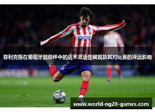 菲利克斯在葡萄牙超级杯中的战术灵活性展现及其对比赛的深远影响