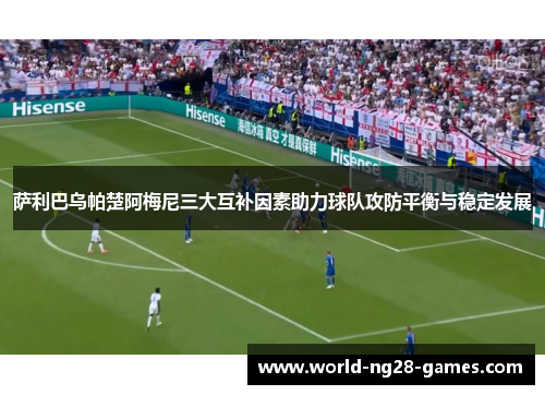 萨利巴乌帕楚阿梅尼三大互补因素助力球队攻防平衡与稳定发展