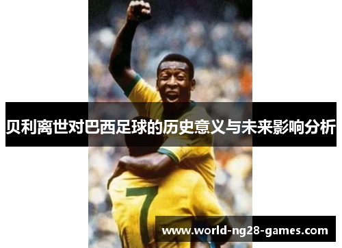 贝利离世对巴西足球的历史意义与未来影响分析