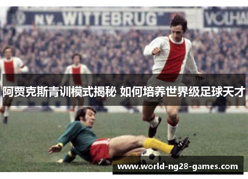阿贾克斯青训模式揭秘 如何培养世界级足球天才