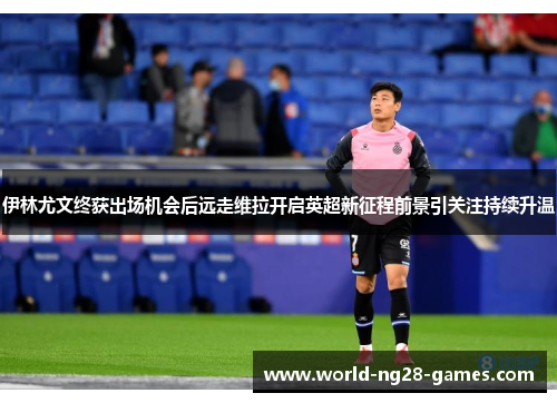 伊林尤文终获出场机会后远走维拉开启英超新征程前景引关注持续升温