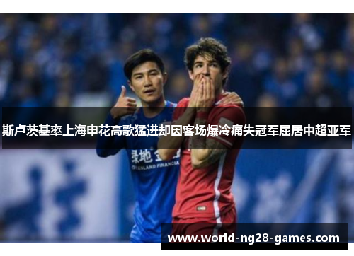 斯卢茨基率上海申花高歌猛进却因客场爆冷痛失冠军屈居中超亚军