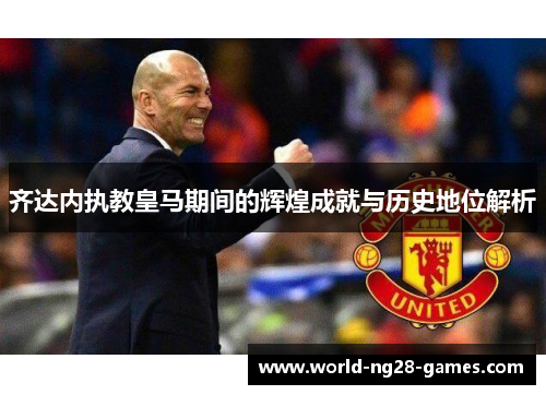 齐达内执教皇马期间的辉煌成就与历史地位解析 齐达内执教皇马期间的辉煌成就与历史地位解析