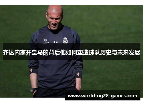 齐达内离开皇马的背后他如何塑造球队历史与未来发展